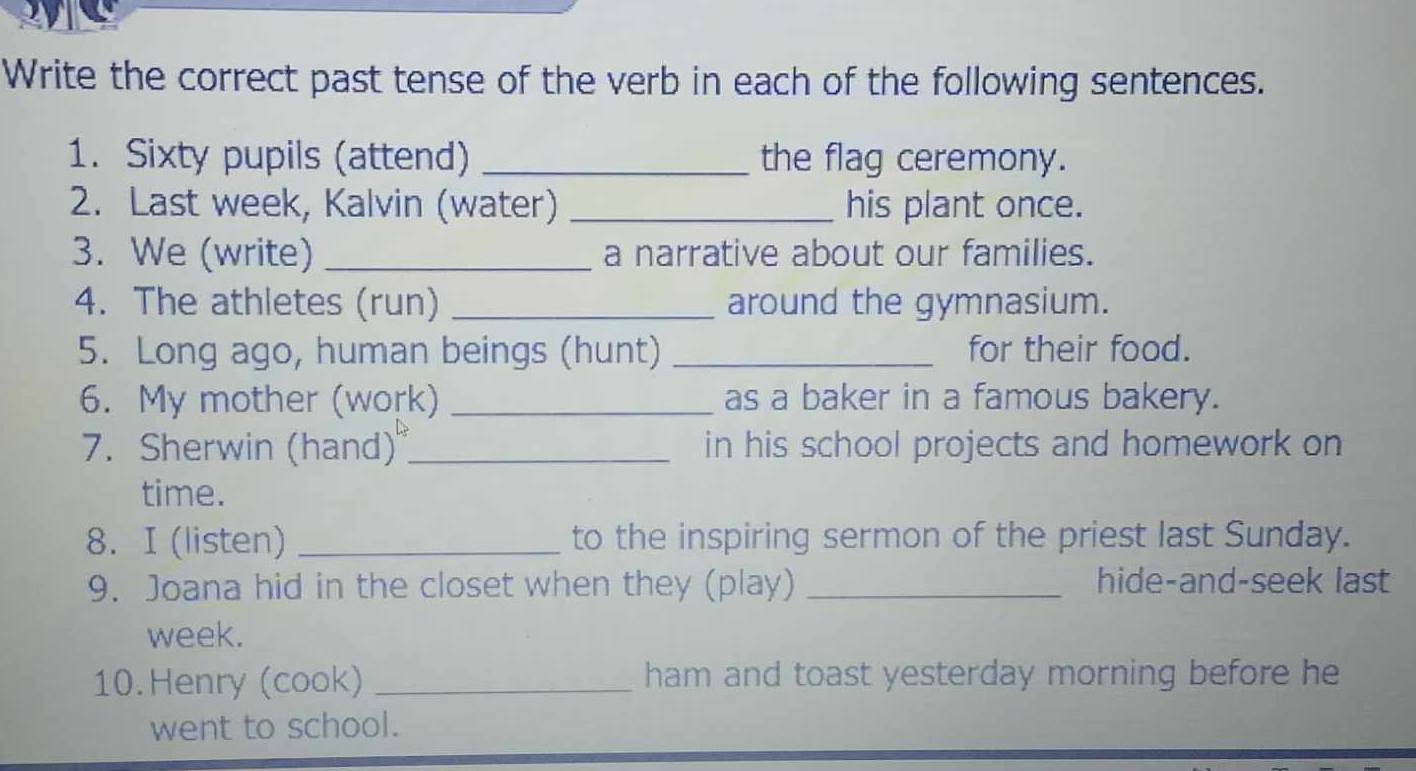 Write the correct past tense of the verb in each of the following sentences. 
1. Sixty pupils (attend) _the flag ceremony. 
2. Last week, Kalvin (water) _his plant once. 
3. We (write) _a narrative about our families. 
4. The athletes (run) _around the gymnasium. 
5. Long ago, human beings (hunt) _for their food. 
6. My mother (work) _as a baker in a famous bakery. 
7. Sherwin (hand) _in his school projects and homework on 
time. 
8. I (listen) _to the inspiring sermon of the priest last Sunday. 
9. Joana hid in the closet when they (play) _hide-and-seek last 
week. 
10. Henry (cook) _ham and toast yesterday morning before he 
went to school.