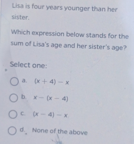 Lisa is four years younger than her
sister.
Which expression below stands for the
sum of Lisa’s age and her sister's age?
Select one:
a. (x+4)-x
b. x-(x-4)
C. (x-4)-x
d. None of the above