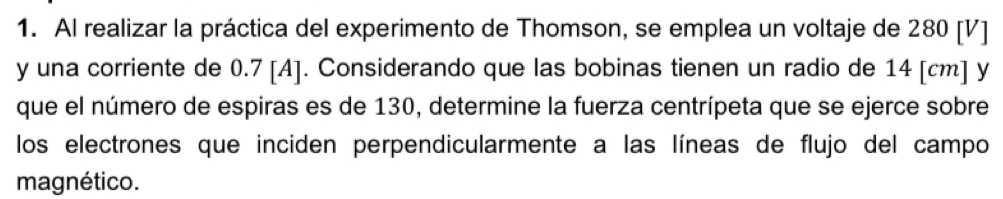 Al realizar la práctica del experimento de Thomson, se emplea un voltaje de 280 [V]
y una corriente de 0.7 [A]. Considerando que las bobinas tienen un radio de 14 [cm] y 
que el número de espiras es de 130, determine la fuerza centrípeta que se ejerce sobre 
los electrones que inciden perpendicularmente a las líneas de flujo del campo 
magnético.