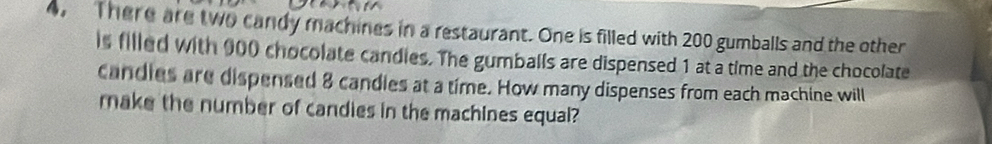 4, There are two candy machines in a restaurant. One is filled with 200 gumballs and the other 
is filled with 000 chocolate candies. The gumballs are dispensed 1 at a time and the chocolate 
candles are dispensed 8 candles at a time. How many dispenses from each machine will 
make the number of candies in the machines equal?