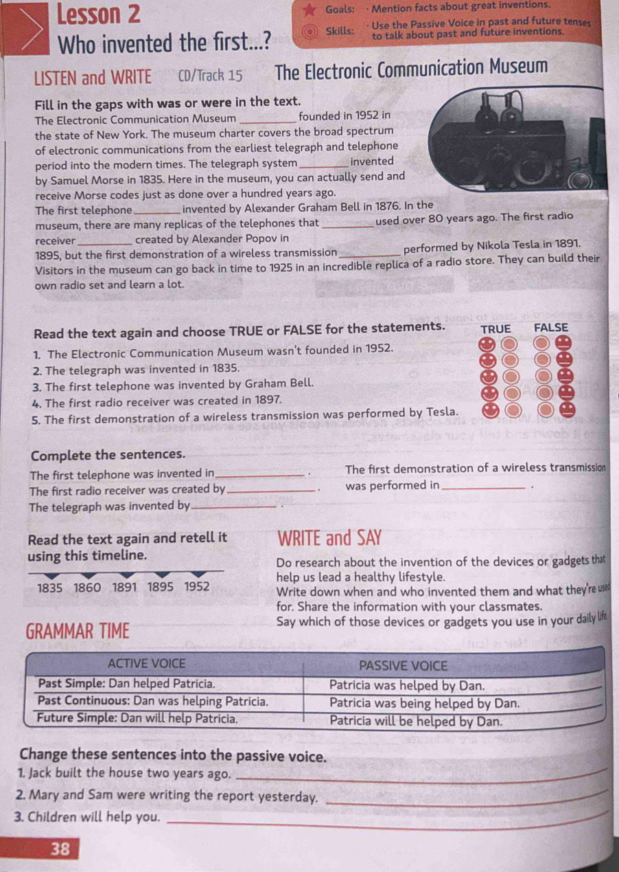 Lesson 2 Goals: · Mention facts about great inventions. 
Use the Passive Voice in past and future tenses 
Who invented the first...? Skills: to talk about past and future inventions. 
LISTEN and WRITE CD/Track 15 The Electronic Communication Museum 
Fill in the gaps with was or were in the text. 
The Electronic Communication Museum _founded in 1952 in 
the state of New York. The museum charter covers the broad spectrum 
of electronic communications from the earliest telegraph and telephone 
period into the modern times. The telegraph system _invented 
by Samuel Morse in 1835. Here in the museum, you can actually send and 
receive Morse codes just as done over a hundred years ago. 
The first telephone _invented by Alexander Graham Bell in 1876. In the 
museum, there are many replicas of the telephones that_ used over 80 years ago. The first radio 
receiver created by Alexander Popov in 
1895, but the first demonstration of a wireless transmission _performed by Nikola Tesla in 1891. 
Visitors in the museum can go back in time to 1925 in an incredible replica of a radio store. They can build their 
own radio set and learn a lot. 
Read the text again and choose TRUE or FALSE for the statements. 
1. The Electronic Communication Museum wasn't founded in 1952. 
2. The telegraph was invented in 1835. 
3. The first telephone was invented by Graham Bell. 
4. The first radio receiver was created in 1897. 
5. The first demonstration of a wireless transmission was performed by Tesla. 
Complete the sentences. 
The first telephone was invented in _. The first demonstration of a wireless transmission 
The first radio receiver was created by_ was performed in_ 
. 
The telegraph was invented by_ 
Read the text again and retell it WRITE and SAY 
using this timeline. 
Do research about the invention of the devices or gadgets that 
1835 1860 1891 1895 1952 help us lead a healthy lifestyle. 
Write down when and who invented them and what they're used 
for. Share the information with your classmates. 
GRAMMAR TIME Say which of those devices or gadgets you use in your daily life 
Change these sentences into the passive voice. 
1. Jack built the house two years ago. 
_ 
2. Mary and Sam were writing the report yesterday. 
_ 
3. Children will help you. 
_
38