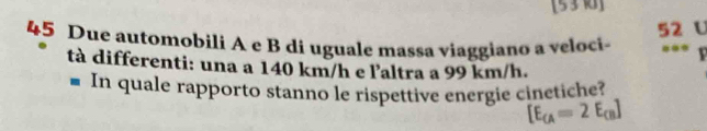 [53 k]
52 U
45 Due automobili A e B di uguale massa viaggiano a veloci- ... 
tà differenti: una a 140 km/h e l'altra a 99 km/h. 
■ In quale rapporto stanno le rispettive energie cinetiche?
[E_CA=2E_CB]