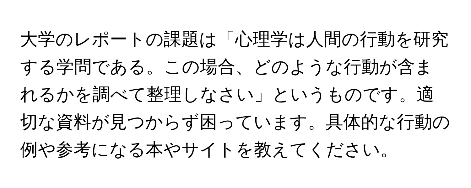 大学のレポートの課題は「心理学は人間の行動を研究する学問である。この場合、どのような行動が含まれるかを調べて整理しなさい」というものです。適切な資料が見つからず困っています。具体的な行動の例や参考になる本やサイトを教えてください。