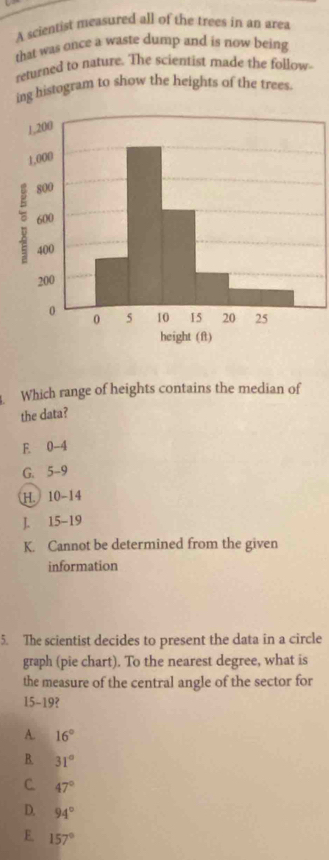 A scientist measured all of the trees in an area
that was once a waste dump and is now being
returned to nature. The scientist made the follow
ing histogram to show the heights of the trees.
Which range of heights contains the median of
the data?
E 0-4
G. 5-9
H. 10-14
J. 15-19
K. Cannot be determined from the given
information
5. The scientist decides to present the data in a circle
graph (pie chart). To the nearest degree, what is
the measure of the central angle of the sector for
15-19?
A. 16°
B. 31°
C. 47°
D. 94°
E. 157°