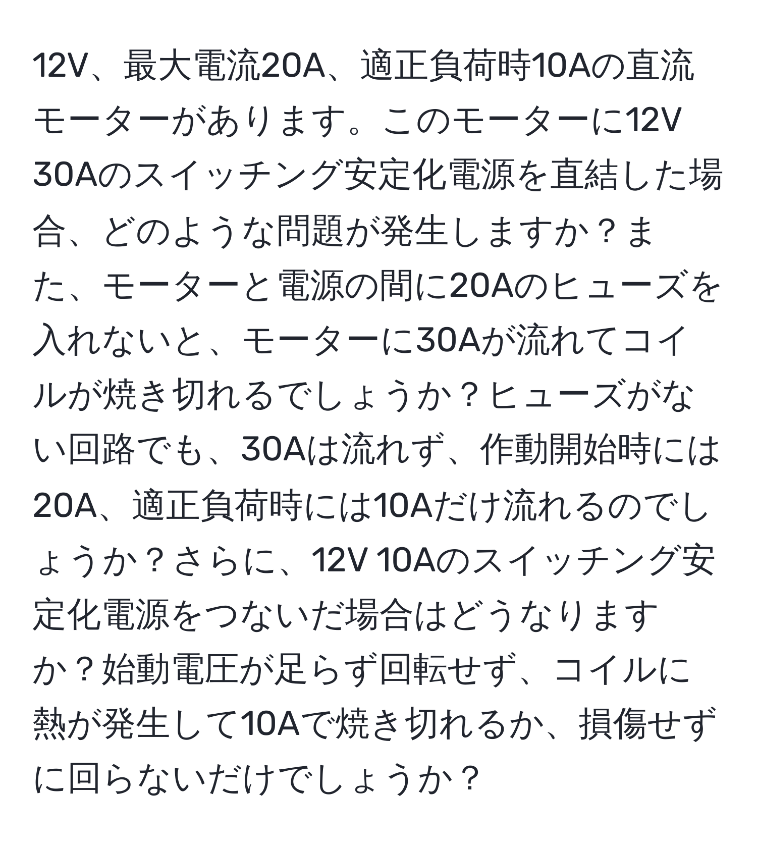 12V、最大電流20A、適正負荷時10Aの直流モーターがあります。このモーターに12V 30Aのスイッチング安定化電源を直結した場合、どのような問題が発生しますか？また、モーターと電源の間に20Aのヒューズを入れないと、モーターに30Aが流れてコイルが焼き切れるでしょうか？ヒューズがない回路でも、30Aは流れず、作動開始時には20A、適正負荷時には10Aだけ流れるのでしょうか？さらに、12V 10Aのスイッチング安定化電源をつないだ場合はどうなりますか？始動電圧が足らず回転せず、コイルに熱が発生して10Aで焼き切れるか、損傷せずに回らないだけでしょうか？