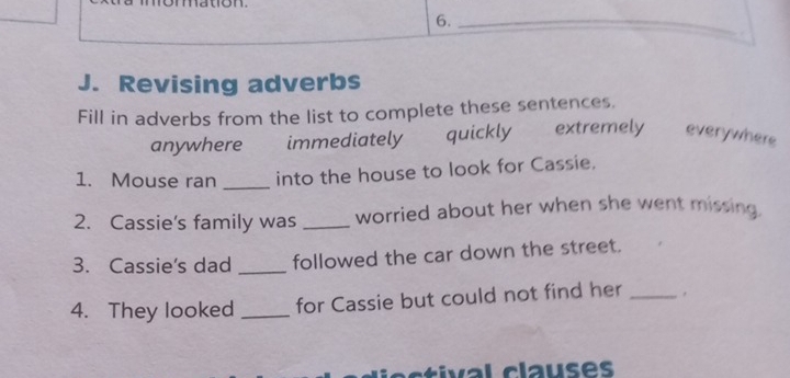 10 
6._ 
J. Revising adverbs 
Fill in adverbs from the list to complete these sentences. 
anywhere immediately quickly extremely everywhere 
1. Mouse ran _into the house to look for Cassie. 
2. Cassie's family was _worried about her when she went missing. 
3. Cassie's dad _followed the car down the street. 
4. They looked _for Cassie but could not find her_ 
val clauses