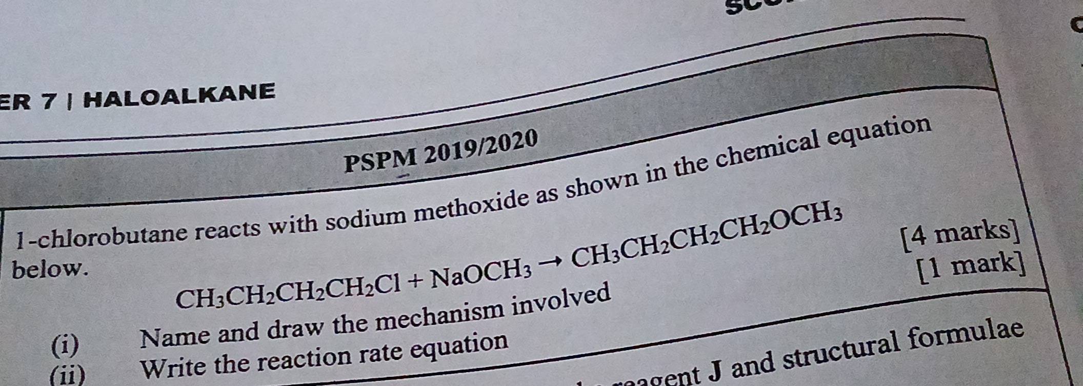 ER 7 | HALOALKANE 
PSPM 2019/2020 
1-chlorobutane reacts with sodium methoxide as shown in the chemical equation
CH_3CH_2CH_2CH_2Cl+NaOCH_3to CH_3CH_2CH_2CH_2OCH_3 [4 marks] 
below. [1 mark] 
(i) Name and draw the mechanism involved 
ent J and structural formulae 
(ii) Write the reaction rate equation