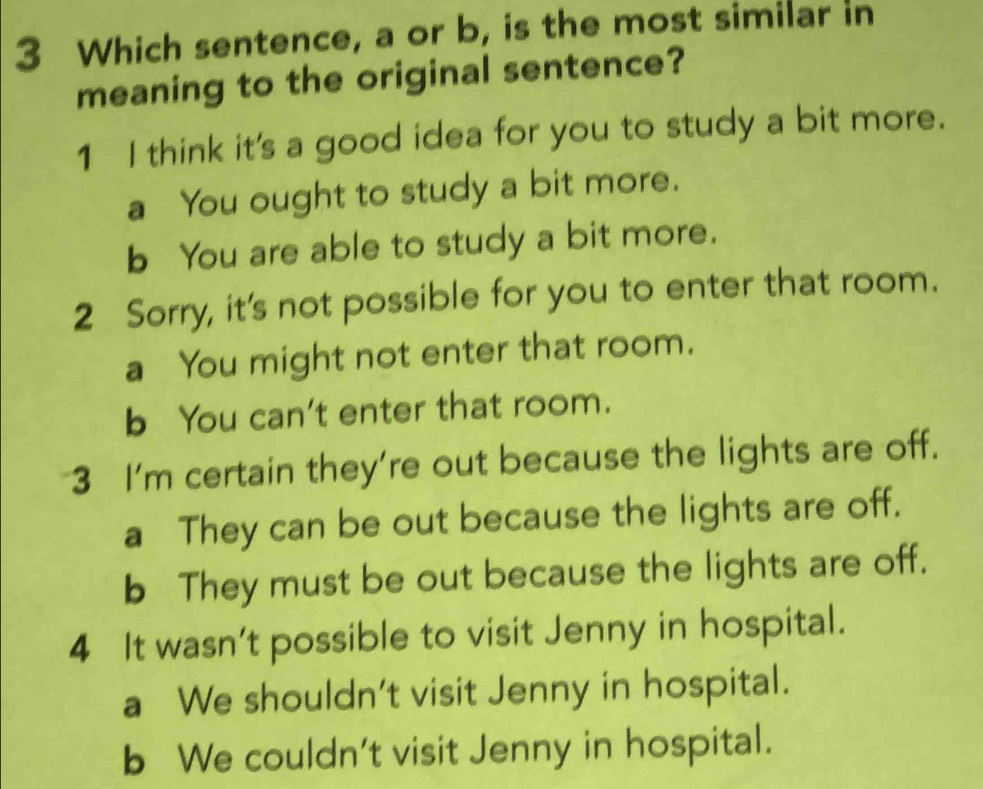 Which sentence, a or b, is the most similar in
meaning to the original sentence?
1 I think it's a good idea for you to study a bit more.
a You ought to study a bit more.
b You are able to study a bit more.
2 Sorry, it's not possible for you to enter that room.
a You might not enter that room.
b You can't enter that room.
3 I'm certain they're out because the lights are off.
a They can be out because the lights are off.
b They must be out because the lights are off.
4 It wasn't possible to visit Jenny in hospital.
a We shouldn't visit Jenny in hospital.
b We couldn't visit Jenny in hospital.