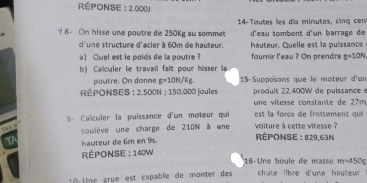 RÉPONSE : 2.000J
14-Toutes les dix minutes, cinq cent 
8- On hisse une poutre de 250Kg au sommet d'eau tombent d'un barrage de 
d'une structure d'acier à 60m de hauteur. hauteur. Quelle est la puissance 
a) Quel est le poids de la poutre ? fournir l'eau ? On prendra g=10N
b) Calculer le travail fait pour hisser a 
poutre. On donne g=10N/Kg. 15-Supposons que le moteur d'un 
RÉPONSES : 2.500N; 150.000 Joules prodult 22.400W de puissance e 
une vitesse constante de 27m, 
S - Calculer la puissance d'un moteur qui est la force de frottement qui 
TAX R 
soulève une charge de 210N à une voiture à cette vitesse ? 
TA 
hauteur de 6m en 9s. 
ÉPONSE : 829,63N
RÉPONSE : 140W
16-Une boule de masse m=450g
10-Une grue est capable de monter des chute lbre d'une hauteur