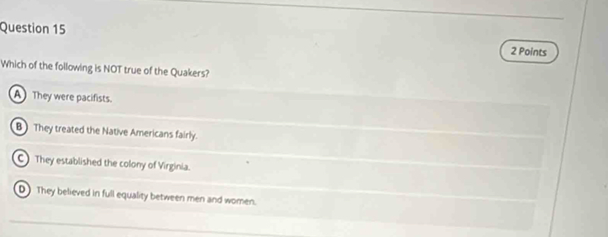 Which of the following is NOT true of the Quakers?
A They were pacifists.
B They treated the Native Americans fairly.
C They established the colony of Virginia.
D They believed in full equality between men and women.