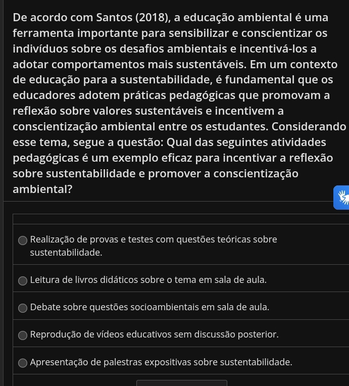 De acordo com Santos (2018), a educação ambiental é uma
ferramenta importante para sensibilizar e conscientizar os
indivíduos sobre os desafios ambientais e incentivá-los a
adotar comportamentos mais sustentáveis. Em um contexto
de educação para a sustentabilidade, é fundamental que os
educadores adotem práticas pedagógicas que promovam a
reflexão sobre valores sustentáveis e incentivem a
conscientização ambiental entre os estudantes. Considerando
esse tema, segue a questão: Qual das seguintes atividades
pedagógicas é um exemplo eficaz para incentivar a reflexão
sobre sustentabilidade e promover a conscientização
ambiental?
Realização de provas e testes com questões teóricas sobre
sustentabilidade.
Leitura de livros didáticos sobre o tema em sala de aula.
Debate sobre questões socioambientais em sala de aula.
Reprodução de vídeos educativos sem discussão posterior.
Apresentação de palestras expositivas sobre sustentabilidade.