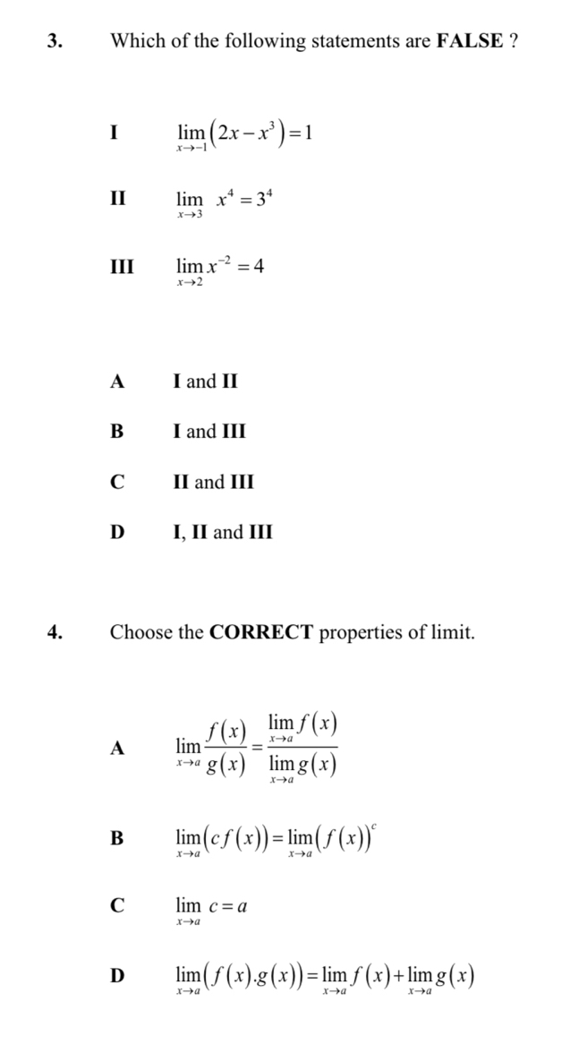 Which of the following statements are FALSE ?
I limlimits _xto -1(2x-x^3)=1
II limlimits _xto 3x^4=3^4
III limlimits _xto 2x^(-2)=4
A I and II
B I and III
C II and III
D I, II and III
4. Choose the CORRECT properties of limit.
A limlimits _xto a f(x)/g(x) =frac limlimits _xto af(x)limlimits _xto ag(x)
B limlimits _xto a(cf(x))=limlimits _xto a(f(x))^c
C limlimits _xto ac=a
D limlimits _xto a(f(x).g(x))=limlimits _xto af(x)+limlimits _xto ag(x)