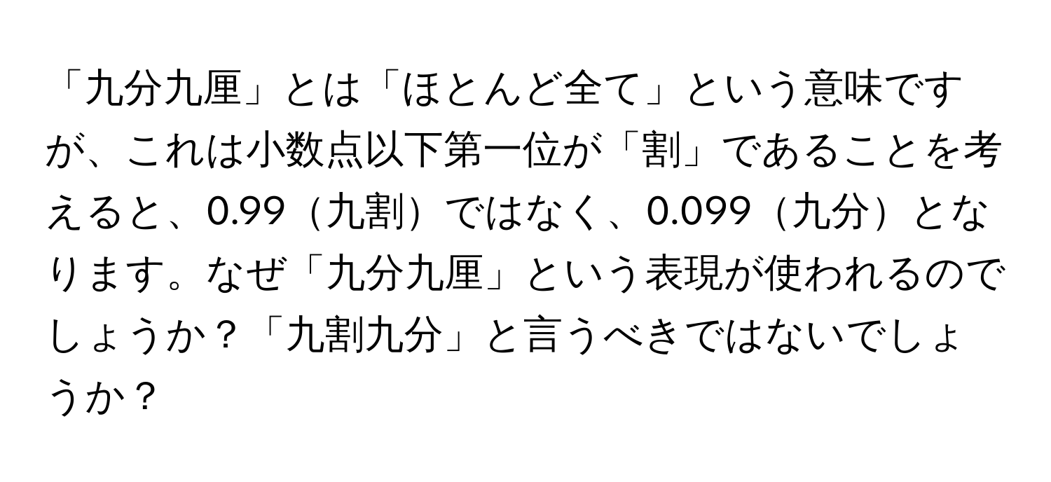 「九分九厘」とは「ほとんど全て」という意味ですが、これは小数点以下第一位が「割」であることを考えると、0.99九割ではなく、0.099九分となります。なぜ「九分九厘」という表現が使われるのでしょうか？「九割九分」と言うべきではないでしょうか？