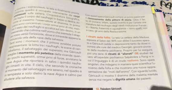 incontra i sopravvissuti, la tela è finalmente pronta
Lenome quadro e occupato interamente dal com
Con quest'opera Géricault compie un primo passo per
ammassati sulla zattera. L'inquadratura fotografica
l rinnovamento della pittura di storia. Oitre il fat
che taglia il corpo del naufrago in basso a destra, a
to di cronaca, infatti, questo evento è per l'artista una
vona al massimo l'osservatore al dramma. In prim
metafora del naufragío degli ideali rivoluzionari france-
pano sono concentrafi i corpi ormai privi di vita, mén
te il resto dei naufraghi si accalca sul lato destro, in un si - libertà, fraternità e uguaglianza -: sono quelli, non
descendo che culmina nell'uorno che sventola il drap a caso, gli anni della Restaurazione.
po rosso verso l'orizzonte, dove si intravede appena la
muscola vela della nave della salvezza. l ritrotti della follia. La tela La zattera della Medusa.
anti sono i momenti che il pittore avrebbe potuto esposta al Salon del 1819, non ebbe il successo spera
rappresentare: la lotta tra i naufraghi, le scere di can to e Géricault cadde in depressione tanto da dover ri-
correre alle cure del medico Georget, giovane pionie-
balismo, il salvataggio dei superstiti; ma Géricault re della moderna psichiatria. Proprio per lui eseguirà
sceglie il momento più patetico della vicenda: quan poi una serie di ritratti di “alienati” (12) studiati dal
do i pochi superstiti, ormai privi di forze, avvistano la vero all'ospedale psichiatrico Salpêtrière a Parigi e in
ave Argus che riporterà in salvo i quindici naufra cui il linguaggio è di un crudo realisme. Sono opere
ghi rimasti in vita. Il cielo, che secondo le cronache singolari, che indagano in maniera quasi scientifica l'u-
almomento del salvataggio era sereno, nel quadro è niverso della follia e che mostrano.una nuova rappre-
sentazione dei "moti dell'animo". Con sguardo lucido,
n tempesta e solo dietro la nave Argus è calmo per Géricault ci mostra il dramma della malattia mentale
alludere alla salvezza.
senza mai negare la dignità umana dei pazienti.
12. Théodore Géricault