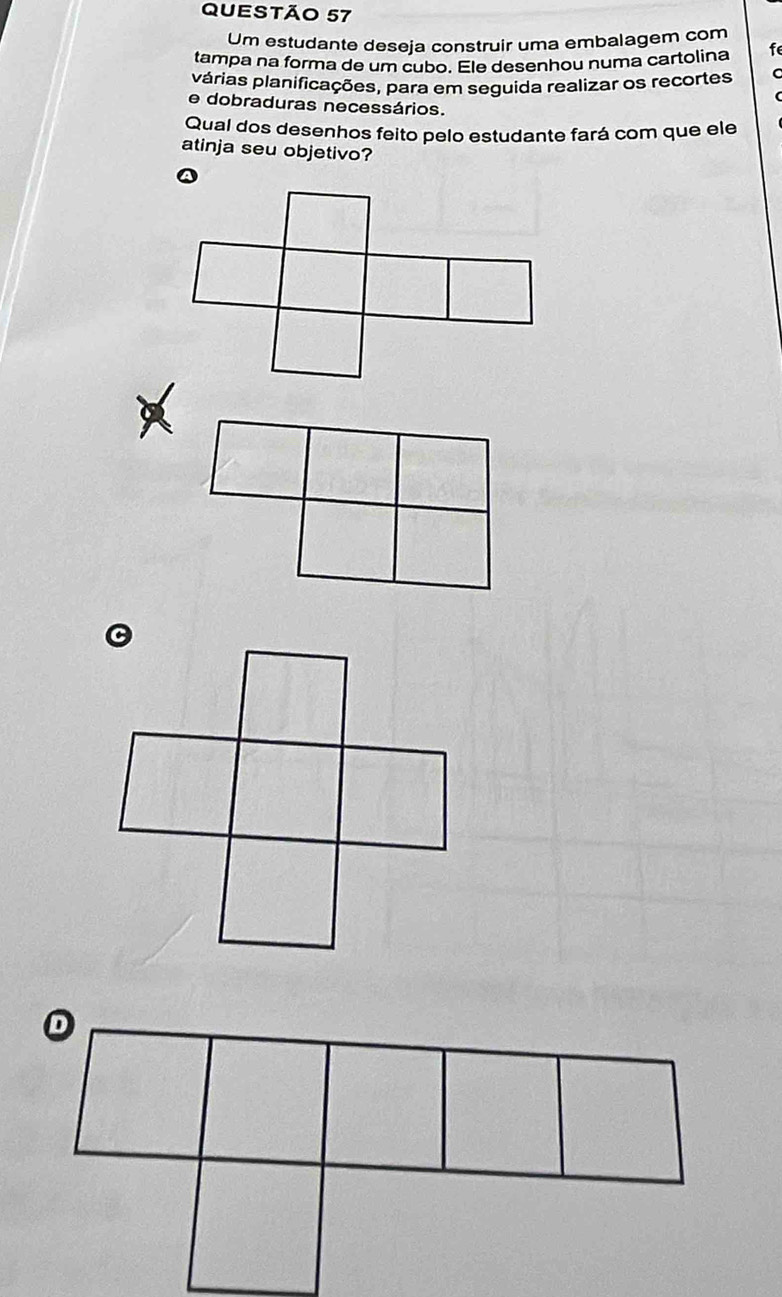 Um estudante deseja construir uma embalagem com 
tampa na forma de um cubo. Ele desenhou numa cartolina f 
párias planificações, para em seguida realizar os recortes 
e dobraduras necessários. 
Qual dos desenhos feito pelo estudante fará com que ele 
atinja seu objetivo?