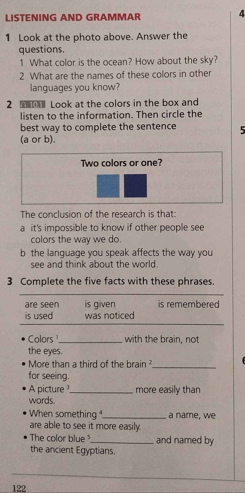 LISTENING AND GRAMMAR 
4 
1 Look at the photo above. Answer the 
questions. 
1 What color is the ocean? How about the sky? 
2 What are the names of these colors in other 
languages you know? 
2 0 01 Look at the colors in the box and 
listen to the information. Then circle the 
best way to complete the sentence 
5 
(a or b). 
Two colors or one? 
The conclusion of the research is that: 
a it’s impossible to know if other people see 
colors the way we do. 
b the language you speak affects the way you 
see and think about the world. 
3 Complete the five facts with these phrases. 
are seen is given is remembered 
is used was noticed 
Colors ¹_ with the brain, not 
the eyes. 
More than a third of the brain ²_ 
for seeing. 
Apicture 3_ more easily than 
words. 
When something _a name, we 
are able to see it more easily. 
The color blue ⁵_ and named by 
the ancient Egyptians.
122