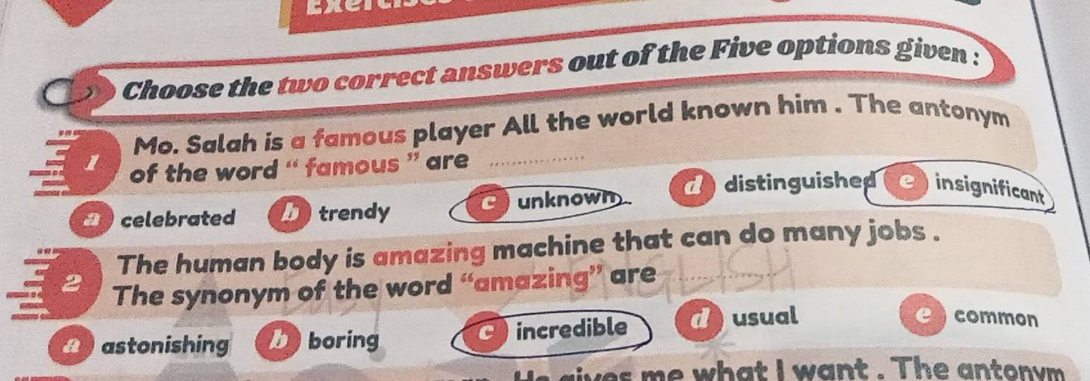 Choose the two correct answers out of the Five options given :
Mo. Salah is a famous player All the world known him . The antonym
1 of the word “` famous ” are 
_
a celebrated betrendy unknown
d distinguished einsignificant
The human body is amazing machine that can do many jobs .
The synonym of the word “amazing” are
2 common
2 astonishing n 3 boring incredible d usual
lives me what I want . The antonym .