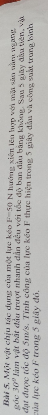 Một vật chịu tác dụng của một lực kéo F=50N hướng xiên lên hợp với mặt sản nằm ngang 
góc 30° làm vật bắt đầu trượt nhanh dần đều với tốc độ ban đầu bằng khồng. Sau 5 giây đầu tiên, vật 
đạt được tốc độ 5m/s. Tính công của lực kéo F thực hiện trong 5 giây đầu và công suất trung bình 
của lực kéo F trong 5 giây đó.