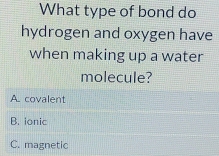 What type of bond do
hydrogen and oxygen have
when making up a water
molecule?
A. covalent
B. ionic
C. magnetic