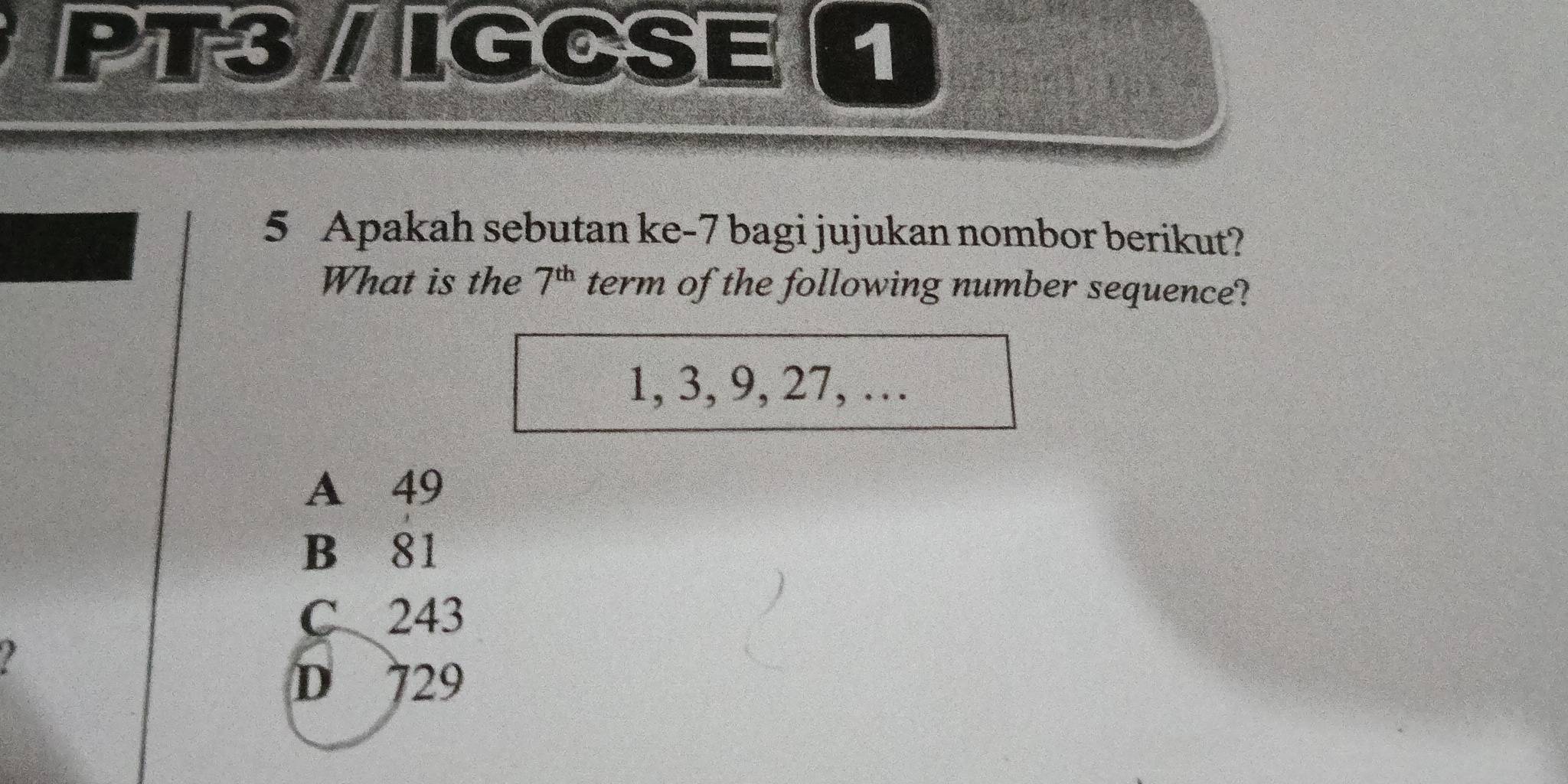 PT3/ IGCSE 
5 Apakah sebutan ke-7 bagi jujukan nombor berikut?
What is the 7^(th) term of the following number sequence?
1, 3, 9, 27, …
A 49
B 81
C 243
I
D 729