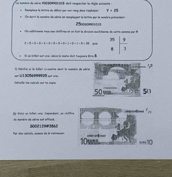 Le numére de série V00309901015 doit respecter la règle suivante :
lemplace la lettre du début par son rong dans l'olphobet y=25
On écrit le nombro de série en remplaçant la lettre par le nombre précédient :
250030pol015
. On additionne tous ses chiffres et on foit le divipion euclidisnne de cette somme par 9.
2+5+0+0+3+0+9+9+0+1+0+1+5=35 puía beginarrayr 35 8encloselongdiv 3endarray
Si un billet est vrai, alors le reste doit toujeurs être 8.
) Vérifie ai le billet ci-contre dont le numéro de série
?
eet U13056999935 eat vroi.
Détaille lex calcule eur te cspie
50 w 50
2): Voici un billet vrai. Cependont, un chiffr
du numére de série est effacé.
S002129#3862
Par des calculs, essaie de le retrouver.