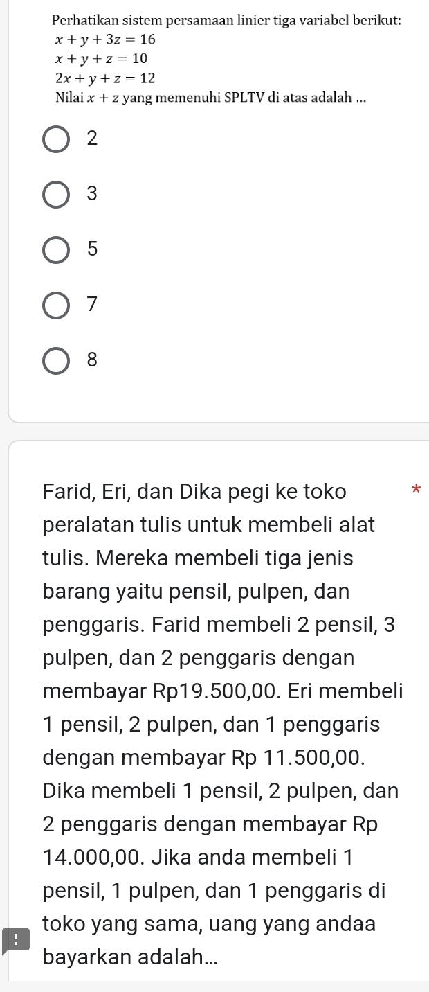 Perhatikan sistem persamaan linier tiga variabel berikut:
x+y+3z=16
x+y+z=10
2x+y+z=12
Nilai x+z * yang memenuhi SPLTV di atas adalah ...
2
3
5
7
8
Farid, Eri, dan Dika pegi ke toko *
peralatan tulis untuk membeli alat
tulis. Mereka membeli tiga jenis
barang yaitu pensil, pulpen, dan
penggaris. Farid membeli 2 pensil, 3
pulpen, dan 2 penggaris dengan
membayar Rp19.500,00. Eri membeli
1 pensil, 2 pulpen, dan 1 penggaris
dengan membayar Rp 11.500,00.
Dika membeli 1 pensil, 2 pulpen, dan
2 penggaris dengan membayar Rp
14.000,00. Jika anda membeli 1
pensil, 1 pulpen, dan 1 penggaris di
toko yang sama, uang yang andaa
!
bayarkan adalah...