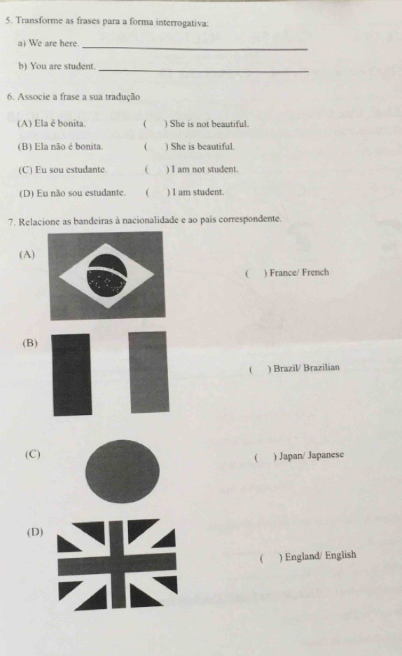 Transforme as frases para a forma interrogativa:
a) We are here._
b) You are student.
_
6. Associe a frase a sua tradução
(A) Ela é bonita. C ) She is not beautiful.
(B) Ela não é bonita.  ) She is beautiful.
(C) Eu sou estudante. ( ) I am not student.
(D) Eu não sou estudante. ( ) I am student.
7. Relacione as bandeiras à nacionalidade e ao país correspondente.
(A)
( ) France/ French
(B)
 ) Brazil/ Brazilian
(C) ) Japan/ Japanese
(
(D)
( ) England/ English