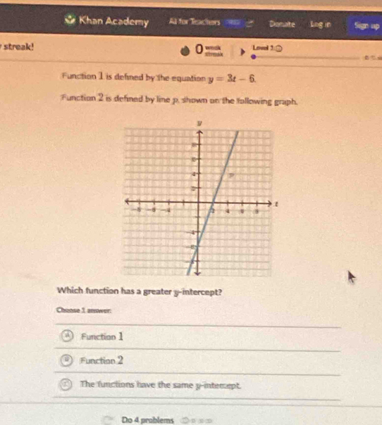 Khan Academy Al for leachers Donate Ling in
0
streak! Lovel 10 
Function 1 is defined by the equation y=3t-6. 
Function 2 is defined by line p. shown on the following graph.
Which function has a greater y-intercept?
Chuose 1 answer:
Function1
Function 2
The functions have the same y -intemept.
Do 4 problems