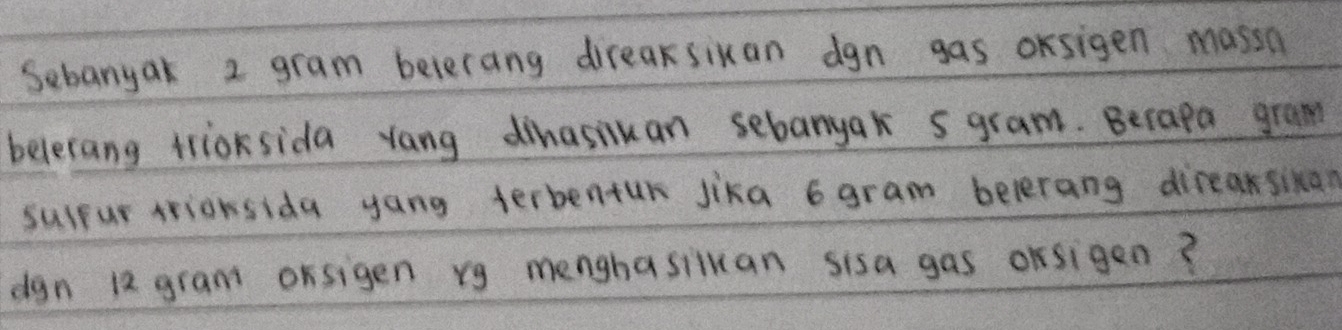 Sebanyak 2 gram belerang direasixan dgn gas oksigen massn 
beletang trioksida yang dinasivan sebanyak 5 gram. Becapa gram 
sulpar rrionsida yang terbentur jika 6 gram belerang direaksikan 
dgn 12 gram orsigen rg menghasiluan sisa gas orsigen?