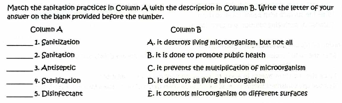 Match the sanitation practices in Column A with the description in Column B. Write the letter of your
answer on the blank provided before the number.
Column A Column B
_1. Sanitization A. it destroys living microorganism, but not all
_2. Sanitation B. it is done to promote public health
_3. Antiseptic C. it prevents the multiplication of microorganism
_4. Sterilization D. it destroys all living microorganism
_5. Disinfectant E. it controls microorganism on different surfaces