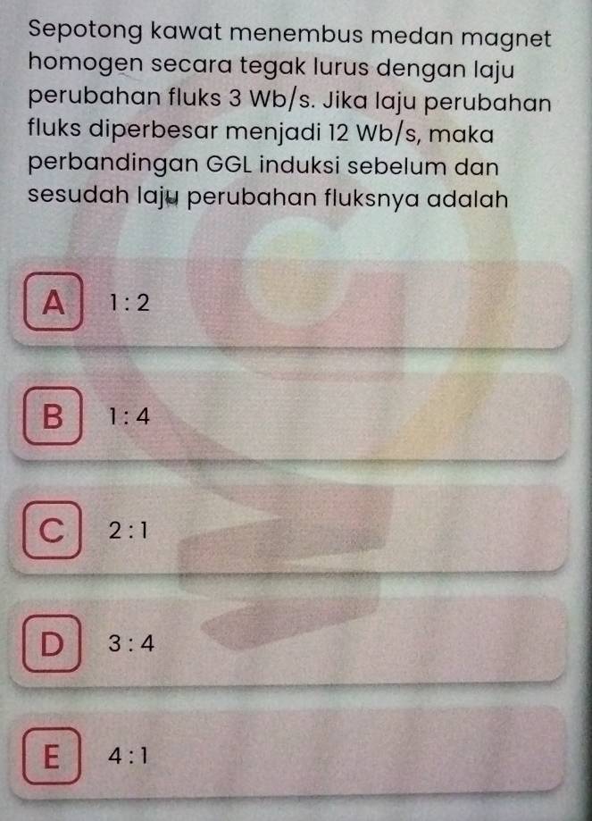 Sepotong kawat menembus medan magnet
homogen secara tegak lurus dengan laju
perubahan fluks 3 Wb/s. Jika laju perubahan
fluks diperbesar menjadi 12 Wb/s, maka
perbandingan GGL induksi sebelum dan
sesudah laju perubahan fluksnya adalah
A 1:2
B 1:4
C 2:1
D 3:4
E 4:1