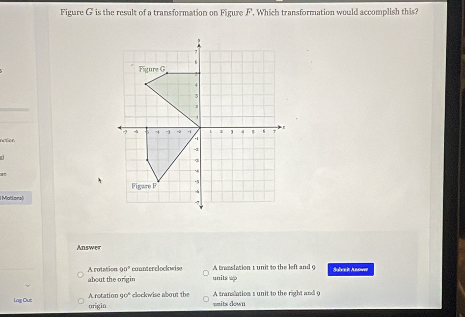 Figure G is the result of a transformation on Figure F. Which transformation would accomplish this?
nction
an
Motions)
Answer
A rotation 90° counterclockwise A translation 1 unit to the left and 9 Submit Answer
about the origin units up
Log Out A rotation 90° clockwise about the A translation 1 unit to the right and 9
origin units down