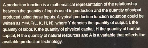 A production function is a mathematical representation of the relationship 
between the quantity of inputs used in production and the quantity of output 
produced using these inputs. A typical production function equation could be 
written as Y=AF(L,K,H,N) , where Y denotes the quantity of output, L the 
quantity of labor, K the quantity of physical capital, H the quantity of human 
capital, N the quantity of natural resources and A is a variable that reflects the 
available production technology.