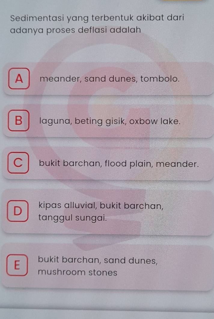 Sedimentasi yang terbentuk akibat dari
adanya proses deflasi adalah
A meander, sand dunes, tombolo.
B laguna, beting gisik, oxbow lake.
o bukit barchan, flood plain, meander.
D kipas alluvial, bukit barchan,
tanggul sungai.
E bukit barchan, sand dunes,
mushroom stones