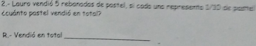 2,- Lauro vendió 5 rebanadas de postel, si cada una represento 1/10 de poste 
ccuánto pastel vendió en total? 
_ 
R.- Vendió en total