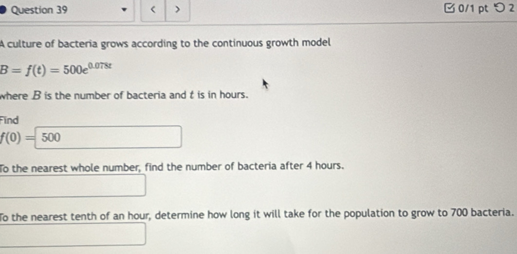 < > 0/1 ptつ 2 
A culture of bacteria grows according to the continuous growth model
B=f(t)=500e^(0.078t)
where B is the number of bacteria and t is in hours. 
Find
f(0)=500
To the nearest whole number, find the number of bacteria after 4 hours. 
To the nearest tenth of an hour, determine how long it will take for the population to grow to 700 bacteria.