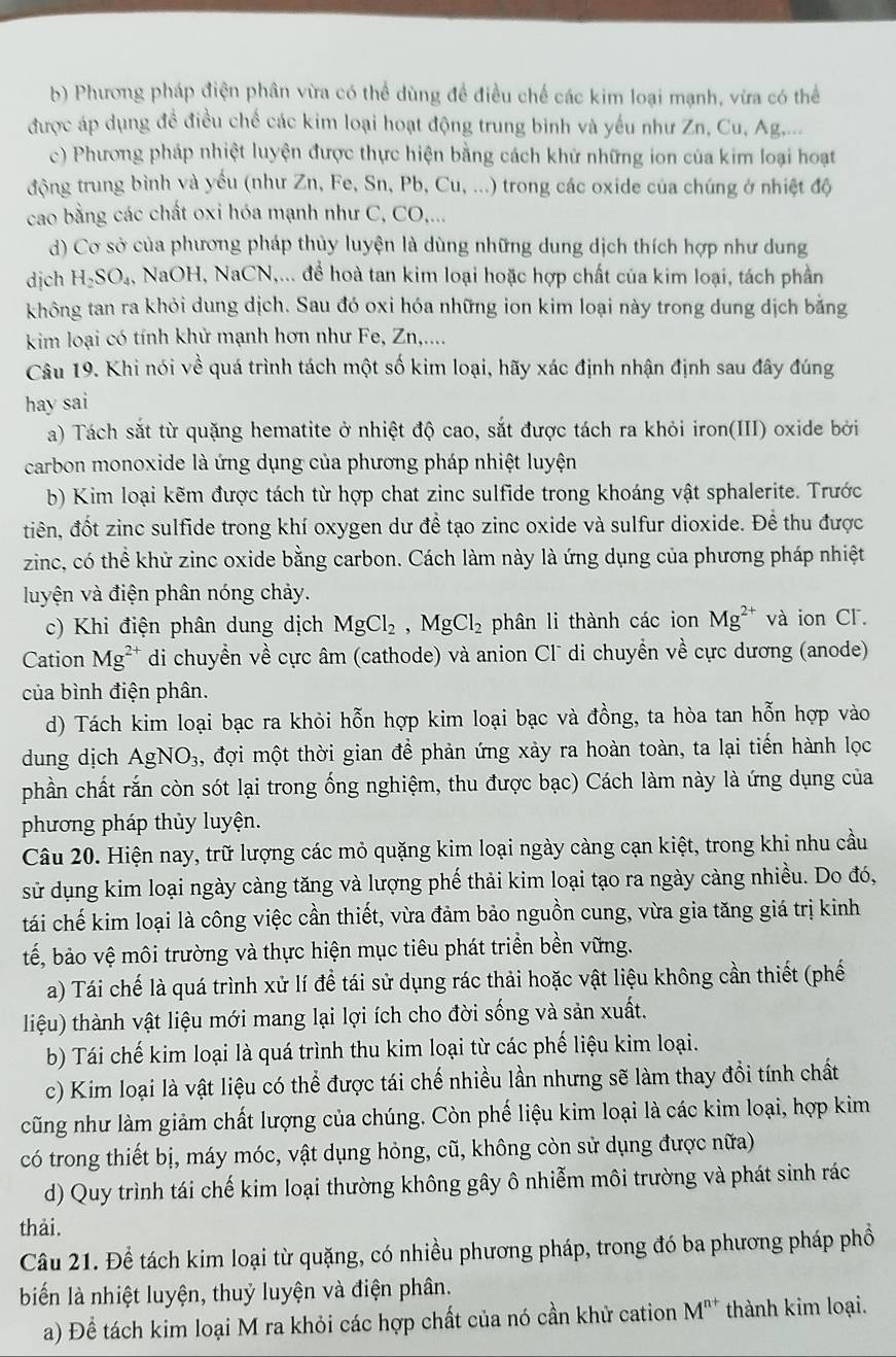 Phương pháp điện phân vừa có thể dùng đề điều chế các kim loại mạnh, vừa có thể
được áp dụng đề điều chế các kim loại hoạt động trung binh và yếu như Zn, Cu, Ag,...
c) Phương pháp nhiệt luyện được thực hiện bằng cách khử những ion của kim loại hoạt
động trung bình và yếu (như Zn, Fe, Sn, Pb, Cu, ...) trong các oxide của chúng ở nhiệt độ
cao bằng các chất oxi hóa mạnh như C, CO,...
d) Cơ sở của phương pháp thủy luyện là dùng những dung dịch thích hợp như dung
dịch H_2SO_4, NaOH, NaCN,... để hoà tan kim loại hoặc hợp chất của kim loại, tách phần
không tan ra khỏi dung dịch. Sau đó oxi hóa những ion kim loại này trong dung dịch bằng
kim loại có tính khử mạnh hơn như Fe, Zn,....
Câu 19. Khi nói vhat  1/e  quá trình tách một số kim loại, hãy xác định nhận định sau đây đúng
hay sai
a) Tách sắt từ quặng hematite ở nhiệt độ cao, sắt được tách ra khỏi iron(III) oxide bởi
carbon monoxide là ứng dụng của phương pháp nhiệt luyện
b) Kim loại kẽm được tách từ hợp chat zinc sulfide trong khoáng vật sphalerite. Trước
tiên, đốt zinc sulfide trong khí oxygen dư đề tạo zinc oxide và sulfur dioxide. Để thu được
zinc, có thể khử zinc oxide bằng carbon. Cách làm này là ứng dụng của phương pháp nhiệt
luyện và điện phân nóng chảy.
c) Khi điện phân dung dịch MgCl_2,MgCl_2 phân li thành các ion Mg^(2+) và ion Cl.
Cation Mg^(2+) di chuyển về cực âm (cathode) và anion Cl¯ di chuyển về cực dương (anode)
của bình điện phân.
d) Tách kim loại bạc ra khỏi hỗn hợp kim loại bạc và đồng, ta hòa tan hỗn hợp vào
dung dịch AgNO_3. 3, đợi một thời gian để phản ứng xảy ra hoàn toàn, ta lại tiến hành lọc
phần chất rắn còn sót lại trong ống nghiệm, thu được bạc) Cách làm này là ứng dụng của
phương pháp thủy luyện.
Câu 20. Hiện nay, trữ lượng các mỏ quặng kim loại ngày càng cạn kiệt, trong khi nhu cầu
sử dụng kim loại ngày càng tăng và lượng phế thải kim loại tạo ra ngày càng nhiều. Do đó,
tái chế kim loại là công việc cần thiết, vừa đảm bảo nguồn cung, vừa gia tăng giá trị kinh
tế, bảo vệ môi trường và thực hiện mục tiêu phát triển bền vững.
a) Tái chế là quá trình xử lí để tái sử dụng rác thải hoặc vật liệu không cần thiết (phế
liệu) thành vật liệu mới mang lại lợi ích cho đời sống và sản xuất.
b) Tái chế kim loại là quá trình thu kim loại từ các phế liệu kim loại.
c) Kim loại là vật liệu có thể được tái chế nhiều lần nhưng sẽ làm thay đổi tính chất
cũng như làm giảm chất lượng của chúng. Còn phế liệu kim loại là các kim loại, hợp kim
có trong thiết bị, máy móc, vật dụng hỏng, cũ, không còn sử dụng được nữa)
d) Quy trình tái chế kim loại thường không gây ô nhiễm môi trường và phát sinh rác
thải.
Câu 21. Để tách kim loại từ quặng, có nhiều phương pháp, trong đó ba phương pháp phổ
biến là nhiệt luyện, thuỷ luyện và điện phân.
a) Để tách kim loại M ra khỏi các hợp chất của nó cần khử cation M^(n+) thành kim loại.