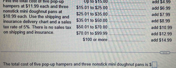 Find the total cost of five pop-up Up to $15.00 _add $4.99
hampers at $11.99 each and three $15.01 to $25.00 _add $6.99
nonstick mini doughnut pans at $25.01 to $35.00 _add $7.99
$10.99 each. Use the shipping and 
insurance delivery chart and a sales $35.01 to $50.00 _add $8.99
tax rate of 5%. There is no sales tax $50.01 to $70.00 _add $10.99
on shipping and insurance. $70.01 to $99.99 _add $12.99
$100 or more _add $14.99
The total cost of five pop-up hampers and three nonstick mini doughnut pans is $ □.