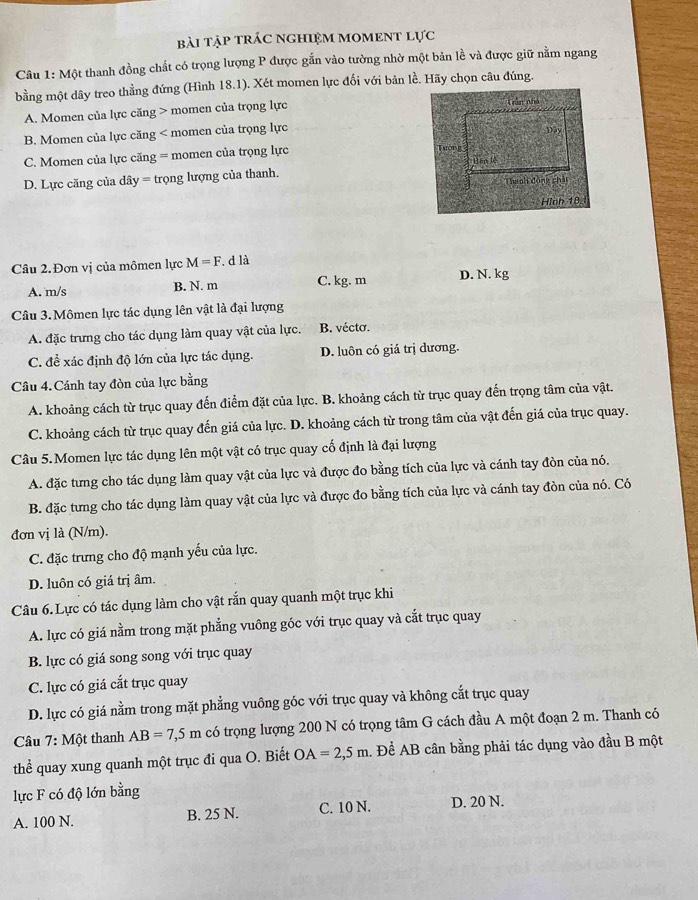 bài tập trÁC NGHIệM mOMENT lực
Câu 1: Một thanh đồng chất có trọng lượng P được gắn vào tường nhờ một bản lề và được giữ nằm ngang
bằng một dây treo thằng đứng (Hình 18.1). Xét momen lực đối với bản lề. Hãy chọn câu đúng.
A. Momen của lực căng > momen của trọng lực
B. Momen của lực căng < momen của trọng lực
 C. Momen của lực căng = momen của trọng lực
D. Lực căng của dây = trọng lượng của thanh.
Câu 2. Đơn vị của mômen lực M=F. d là
A. m/s B. N. m C. kg. m D. N. kg
Câu 3. Mômen lực tác dụng lên vật là đại lượng
A. đặc trưng cho tác dụng làm quay vật của lực. B. vécto.
C. đề xác định độ lớn của lực tác dụng. D. luôn có giá trị dương.
Câu 4. Cánh tay đòn của lực bằng
A. khoảng cách từ trục quay đến điểm đặt của lực. B. khoảng cách từ trục quay đến trọng tâm của vật.
C. khoảng cách từ trục quay đến giá của lực. D. khoảng cách từ trong tâm của vật đến giá của trục quay.
Câu 5. Momen lực tác dụng lên một vật có trục quay cố định là đại lượng
A. đặc tưng cho tác dụng làm quay vật của lực và được đo bằng tích của lực và cánh tay đòn của nó.
B. đặc tưng cho tác dụng làm quay vật của lực và được đo bằng tích của lực và cánh tay đòn của nó. Có
đơn vị là (N/m).
C. đặc trưng cho độ mạnh yếu của lực.
D. luôn có giá trị âm.
Câu 6. Lực có tác dụng làm cho vật rắn quay quanh một trục khi
A. lực có giá nằm trong mặt phẳng vuông góc với trục quay và cắt trục quay
B. lực có giá song song với trục quay
C. lực có giá cắt trục quay
D. lực có giá nằm trong mặt phẳng vuông góc với trục quay và không cắt trục quay
Câu 7:Mhat Qt thanh AB=7,5m có trọng lượng 200 N có trọng tâm G cách đầu A một đoạn 2 m. Thanh có
thể quay xung quanh một trục đi qua O. Biết OA=2,5m. Để AB cân bằng phải tác dụng vào đầu B một
lực F có độ lớn bằng
A. 100 N. B. 25 N. C. 10 N. D. 20 N.