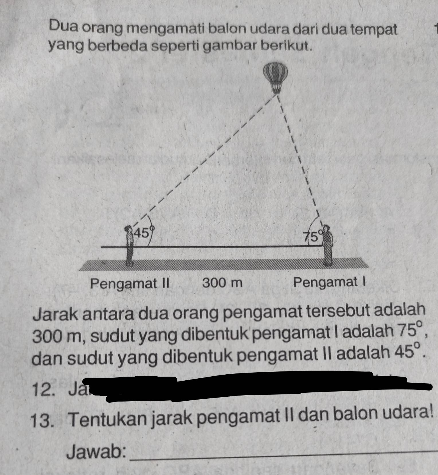 Dua orang mengamati balon udara dari dua tempat
yang berbeda seperti gambar berikut.
Jarak antara dua orang pengamat tersebut adalah
300 m, sudut yang dibentuk pengamat I adalah 75°,
dan sudut yang dibentuk pengamat II adalah 45°.
12. Ja
13. Tentukan jarak pengamat II dan balon udara!
Jawab:_