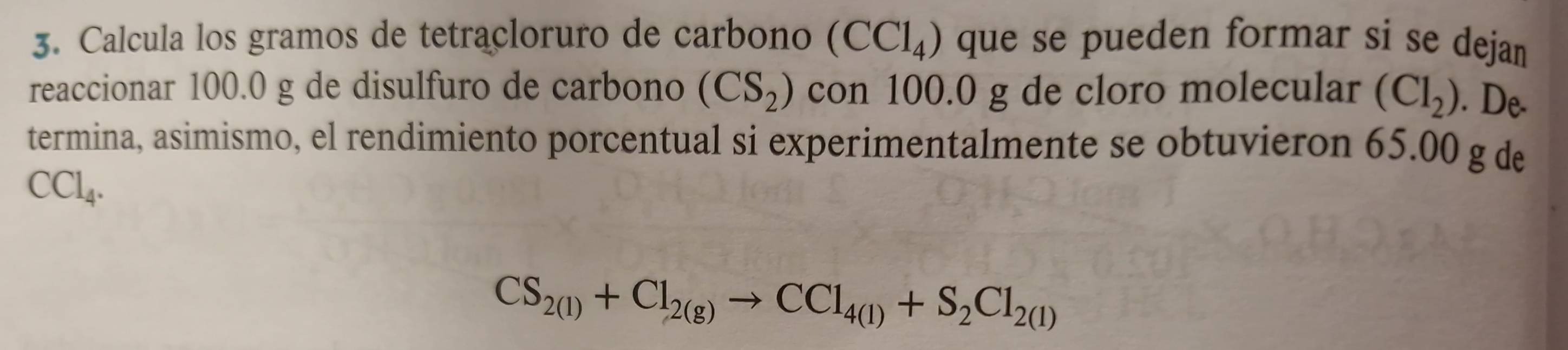 Calcula los gramos de tetracloruro de carbono (CCl_4) que se pueden formar si se dejan 
reaccionar 100.0 g de disulfuro de carbono (CS_2) con 100.0 g de cloro molecular (Cl_2). De- 
termina, asimismo, el rendimiento porcentual si experimentalmente se obtuvieron 65.00 g de
CCl_4.
CS_2(l)+Cl_2(g)to CCl_4(l)+S_2Cl_2(l)