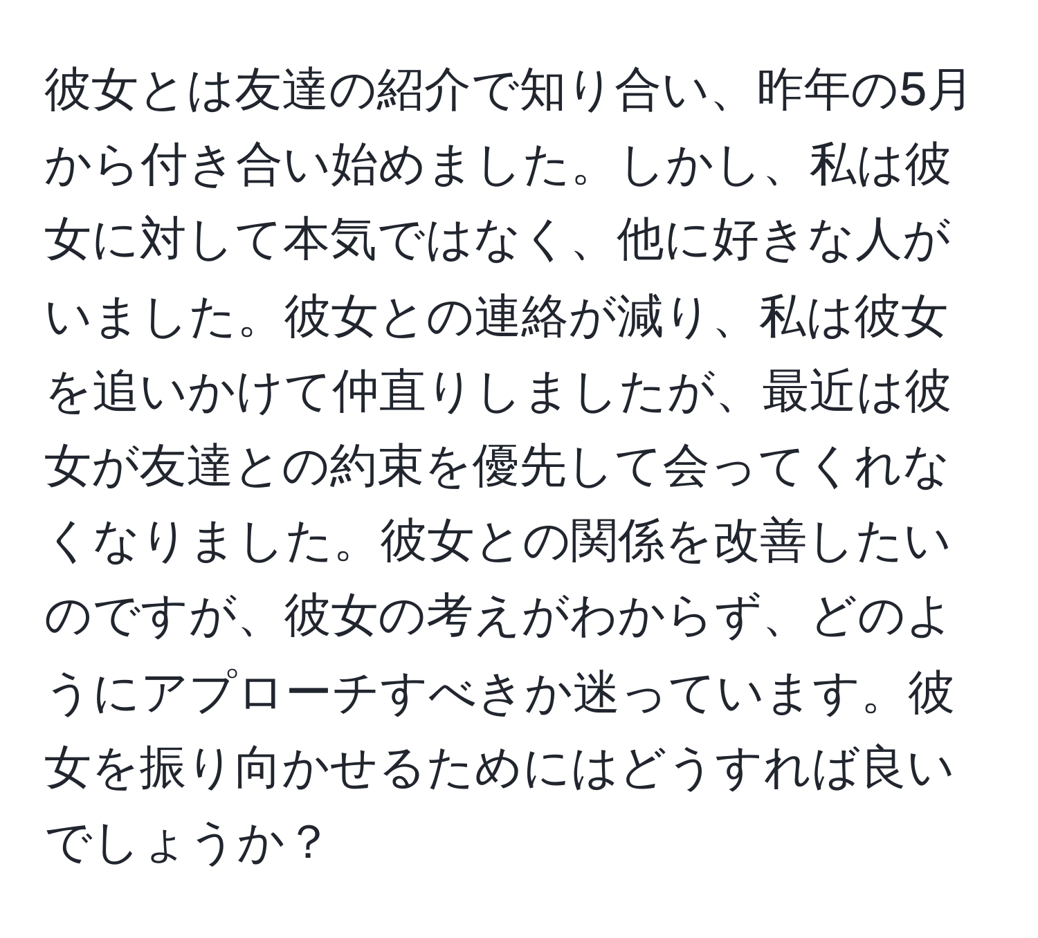 彼女とは友達の紹介で知り合い、昨年の5月から付き合い始めました。しかし、私は彼女に対して本気ではなく、他に好きな人がいました。彼女との連絡が減り、私は彼女を追いかけて仲直りしましたが、最近は彼女が友達との約束を優先して会ってくれなくなりました。彼女との関係を改善したいのですが、彼女の考えがわからず、どのようにアプローチすべきか迷っています。彼女を振り向かせるためにはどうすれば良いでしょうか？