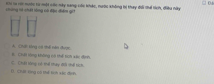 Đá
Khi ta rót nước từ một cốc này sang cốc khác, nước không bị thay đối thể tích, điều này
chứng tó chất lỏng có đặc điểm gì?
A. Chất lỏng có thể nén được.
B. Chất lóng không có thể tích xác định.
C. Chất lóng có thể thay đổi thể tích.
D. Chất lỏng có thể tích xác định.