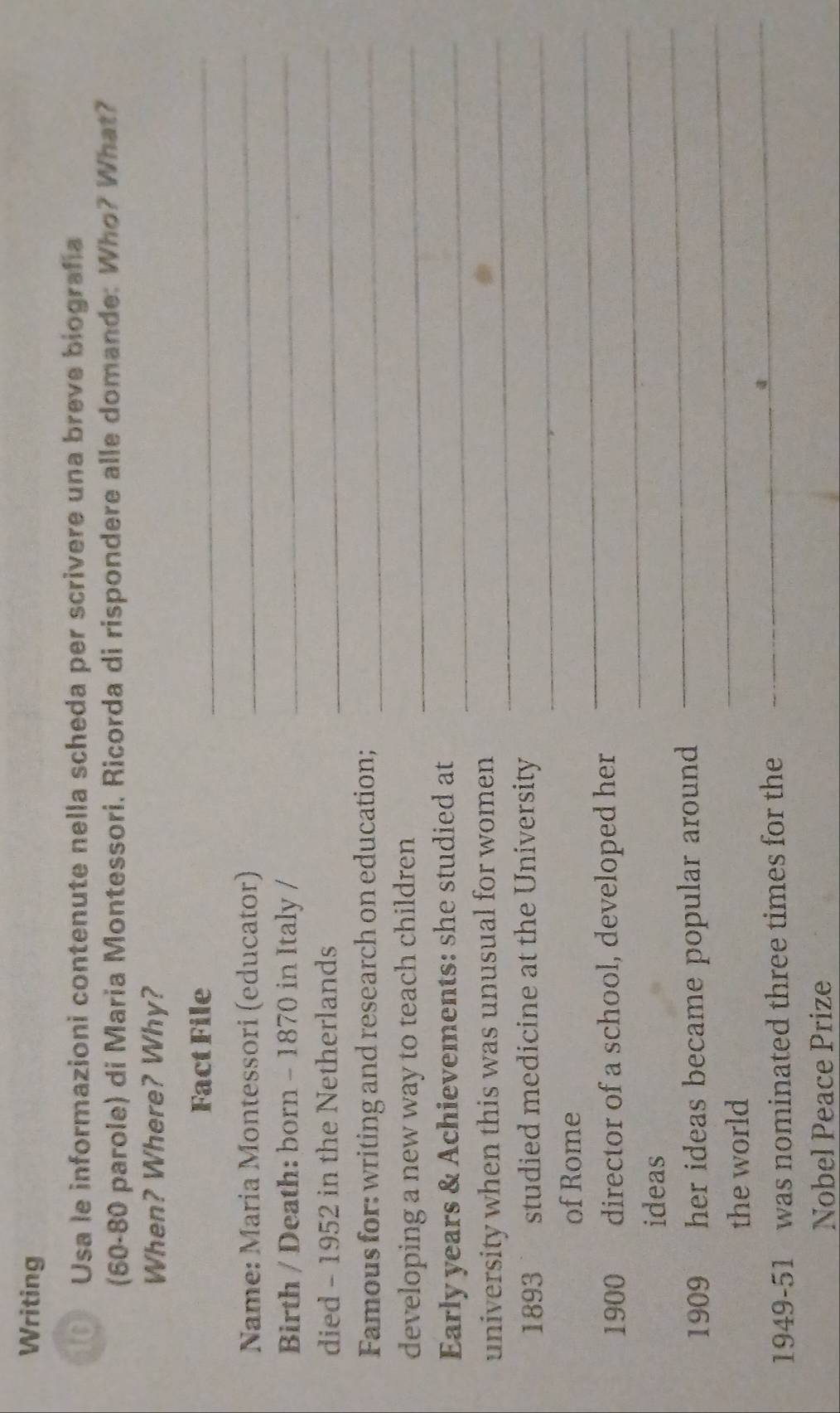 Writing 
Usa le informazioni contenute nella scheda per scrivere una breve biografía 
(60-80 parole) di Maria Montessori. Ricorda di rispondere alle domande: Who? What? 
When? Where? Why? 
Fact File 
_ 
Name: Maria Montessori (educator) 
_ 
Birth / Death: born - 1870 in Italy /_ 
died - 1952 in the Netherlands_ 
Famous for: writing and research on education;_ 
developing a new way to teach children_ 
Early years & Achievements: she studied at_ 
university when this was unusual for women _ 
1893 studied medicine at the University_ 
of Rome 
_ 
_ 
1900 director of a school, developed her 
ideas 
_ 
1909 her ideas became popular around . 
_ 
the world 
1949-51 was nominated three times for the 
_ 
Nobel Peace Prize