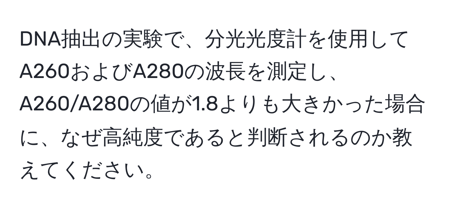 DNA抽出の実験で、分光光度計を使用してA260およびA280の波長を測定し、A260/A280の値が1.8よりも大きかった場合に、なぜ高純度であると判断されるのか教えてください。