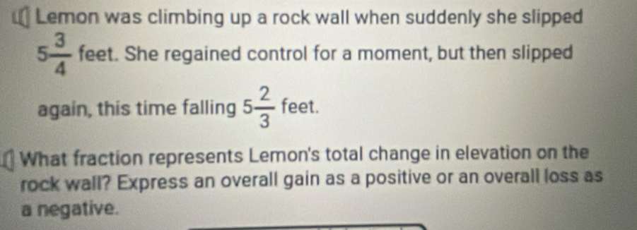 Lemon was climbing up a rock wall when suddenly she slipped
5 3/4  feet. She regained control for a moment, but then slipped 
again, this time falling 5 2/3  feet. 
What fraction represents Lemon's total change in elevation on the 
rock wall? Express an overall gain as a positive or an overall loss as 
a negative.