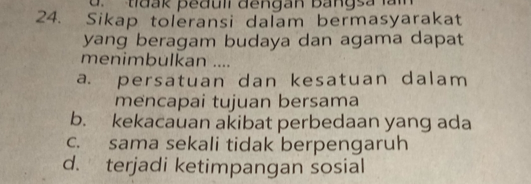 d. tidak peduli đengan bangsa lam
24. Sikap toleransi dalam bermasyarakat
yang beragam budaya dan agama dapat
menimbulkan ....
a. persatuan dan kesatuan dalam 
mencapai tujuan bersama
b. kekacauan akibat perbedaan yang ada
c. sama sekali tidak berpengaruh
d. terjadi ketimpangan sosial