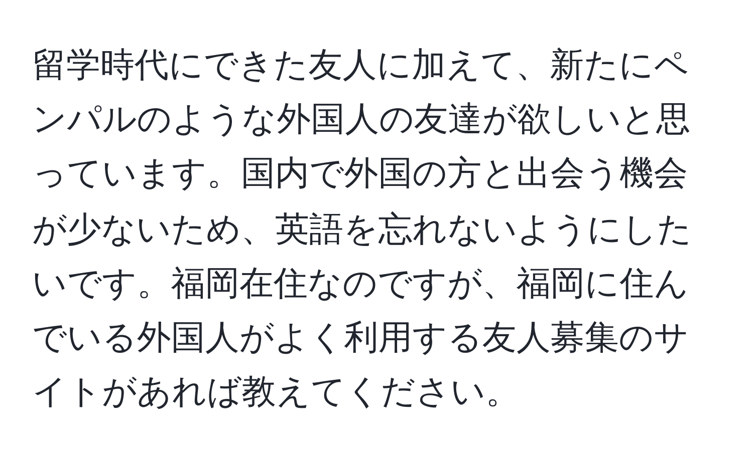 留学時代にできた友人に加えて、新たにペンパルのような外国人の友達が欲しいと思っています。国内で外国の方と出会う機会が少ないため、英語を忘れないようにしたいです。福岡在住なのですが、福岡に住んでいる外国人がよく利用する友人募集のサイトがあれば教えてください。