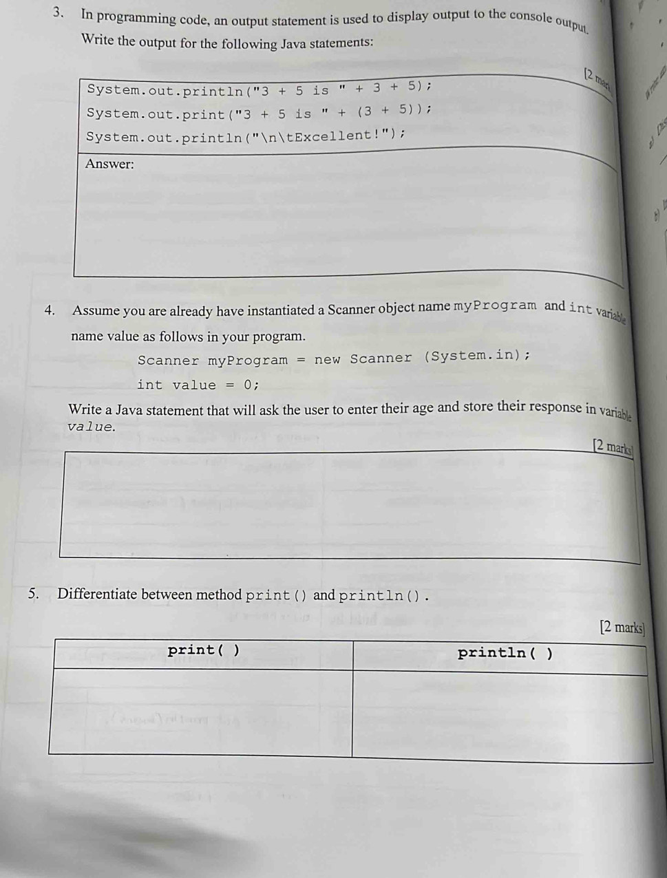 In programming code, an output statement is used to display output to the console output 
Write the output for the following Java statements: 
[2 man 
System.out.println("3 + 5 is ''+3+5); 
System.out.print("3 + 5 is " +(3+5)); 
System.out.println("ntExcellent!"); 、 
Answer: 
4. Assume you are already have instantiated a Scanner object name myProgram and int variable 
name value as follows in your program. 
Scanner myProgram = new Scanner (System.in); 
int value =0 : 
Write a Java statement that will ask the user to enter their age and store their response in variable 
value. 
[2 marks] 
5. Differentiate between method print ( ) and print ln ( ) .