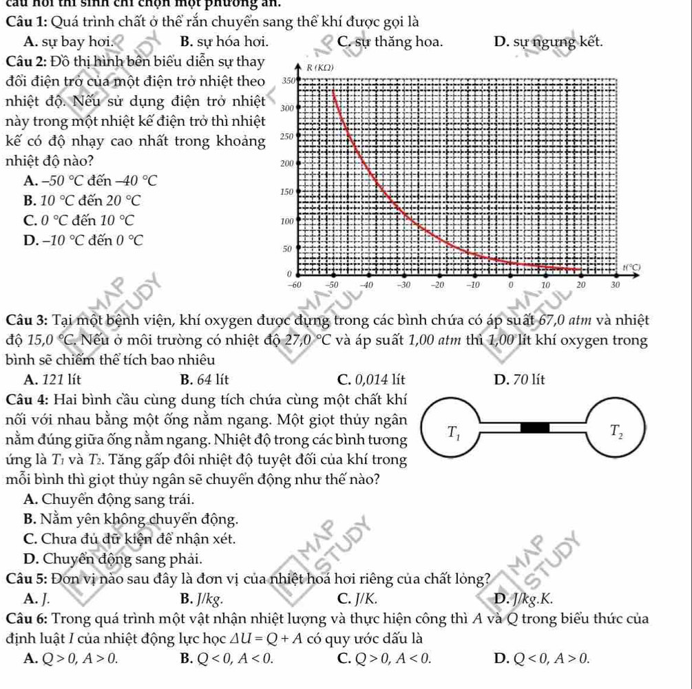 cầu hồi thi sinh chi chộn một phương an.
Câu 1: Quá trình chất ở thể rắn chuyển sang thể khí được gọi là
A. sự bay hơi. B. sự hóa hơi. C. sự thăng hoa. D. sự ngung kết.
Câu 2: Đồ thị hình bên biểu diễn sự tha
đối điện trở của một điện trở nhiệt the
nhiệt độ. Nếu sử dụng điện trở nhiệ
này trong một nhiệt kế điện trở thì nhiệ
kế có độ nhạy cao nhất trong khoản
nhiệt độ nào?
A. -50°C đến -40°C
B. 10°C đến 20°C
C. 0°C đến 10°C
D. -10°C đến 0°C
Câu 3: Tại một bệnh viện, khí oxygen được đựng trong các bình chứa có áp suất 67,0 atm và nhiệt
độ 15,0°C. Nếu ở môi trường có nhiệt độ 27,0°C và áp suất 1,00 atm thì 1,00 lít khí oxygen trong
bình sẽ chiếm thể tích bao nhiêu
A. 121 lít B. 64 lít C. 0,014 lí
Câu 4: Hai bình cầu cùng dung tích chứa cùng một chất kh
nối với nhau bằng một ống nằm ngang. Một giọt thủy ngâ
nằm đúng giữa ống nằm ngang. Nhiệt độ trong các bình tươn
ứng là Tỉ và T₂. Tăng gấp đôi nhiệt độ tuyệt đối của khí tron
mỗi bình thì giọt thủy ngân sẽ chuyển động như thế nào?
A. Chuyển động sang trái.
B. Nằm yên không chuyển động.
C. Chưa đủ dữ kiện để nhận xét.
D. Chuyển động sang phải.
Câu 5: Đơn vị nào sau đây là đơn vị của nhiệt hoá hơi riêng của chất lỏng?
A. J. B. J/kg. C. J/K. D. J/kg.K.
Câu 6: Trong quá trình một vật nhận nhiệt lượng và thực hiện công thì A và Q trong biểu thức của
định luật I của nhiệt động lực học △ U=Q+A có quy ước dấu là
A. Q>0,A>0. B. Q<0,A<0. C. Q>0,A<0. D. Q<0,A>0.